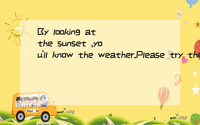 By looking at the sunset ,you'll know the weather.Please try the following .1：A low sunset 2:wind3:A hight sunset 4:nice weather5:Grey sky in the morning 6:wind7:Bright yellow sunset 8:fine weather9:Red sunset 10:rain and/or wind 11:Dark blue sky 1