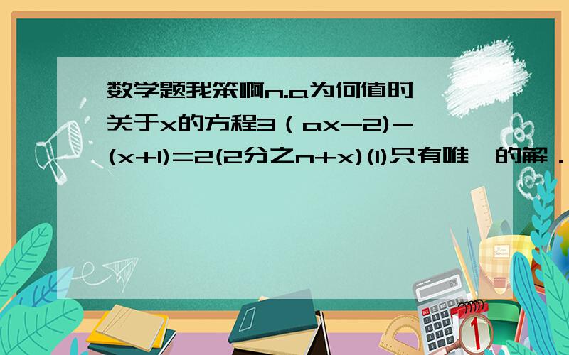 数学题我笨啊n.a为何值时,关于x的方程3（ax-2)-(x+1)=2(2分之n+x)(1)只有唯一的解．（2）有无数解．（3）没有解谁答出,我给他(她)100分--200分