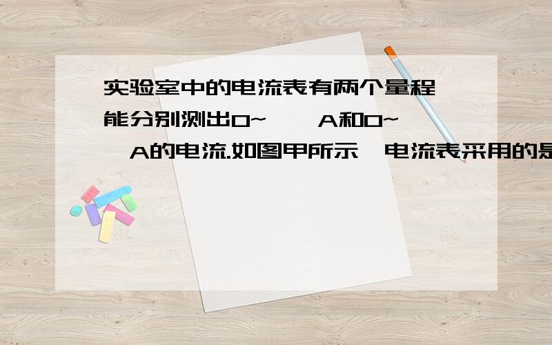 实验室中的电流表有两个量程,能分别测出0~——A和0~——A的电流.如图甲所示,电流表采用的是——量程,其中每一大格表示——,每一小格表示——,电流表示数为——.若某同学用图乙的电流表