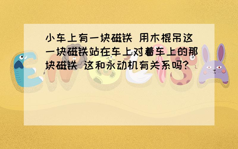 小车上有一块磁铁 用木棍吊这一块磁铁站在车上对着车上的那块磁铁 这和永动机有关系吗?