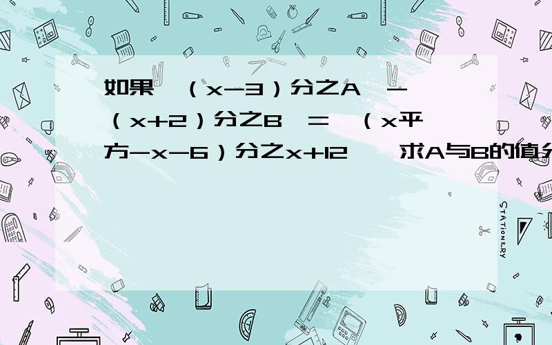 如果【（x-3）分之A】-【（x+2）分之B】=【（x平方-x-6）分之x+12】,求A与B的值分别是多少?