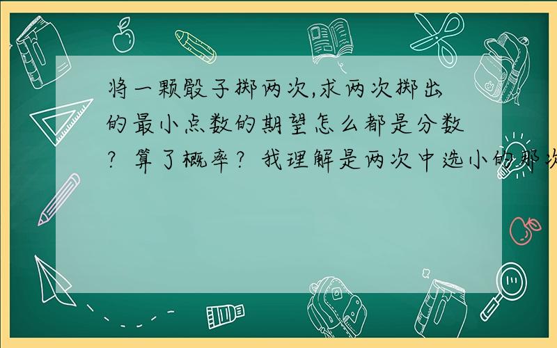 将一颗骰子掷两次,求两次掷出的最小点数的期望怎么都是分数？算了概率？我理解是两次中选小的那次的点数。比如掷出2，选2。to:saintsage,这下看懂了。可以试试这题么？发了2次没人回答