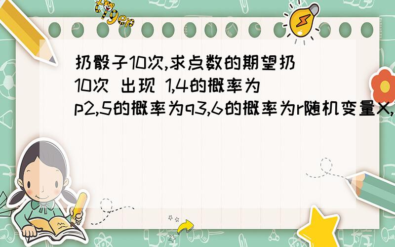 扔骰子10次,求点数的期望扔10次 出现 1,4的概率为p2,5的概率为q3,6的概率为r随机变量X,Y,Z分别代表出现 1,2,3的次数求X+Y+Z的期望