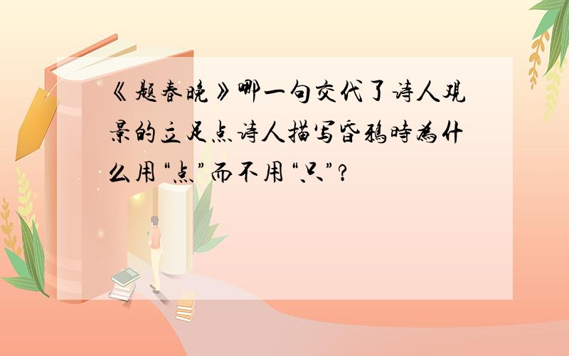 《题春晚》哪一句交代了诗人观景的立足点诗人描写昏鸦时为什么用“点”而不用“只”?