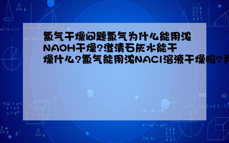 氯气干燥问题氯气为什么能用浓NAOH干燥?澄清石灰水能干燥什么?氯气能用浓NACl溶液干燥吗?为什么?氯气不是易溶于水的吗?氯气能不能用NAOH固体干燥?为什么?氯气能用饱和NACl溶液干燥吗？为