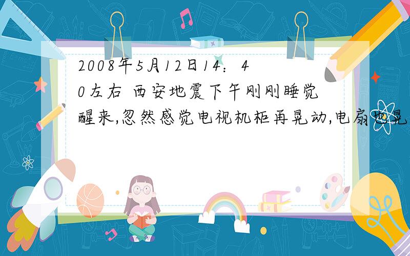 2008年5月12日14：40左右 西安地震下午刚刚睡觉醒来,忽然感觉电视机柜再晃动,电扇也晃动的厉害,第一感觉是隔壁邻居拆房子,我租的房子是4楼,马上下楼,发现大街上已经好多人,原来是地震,站