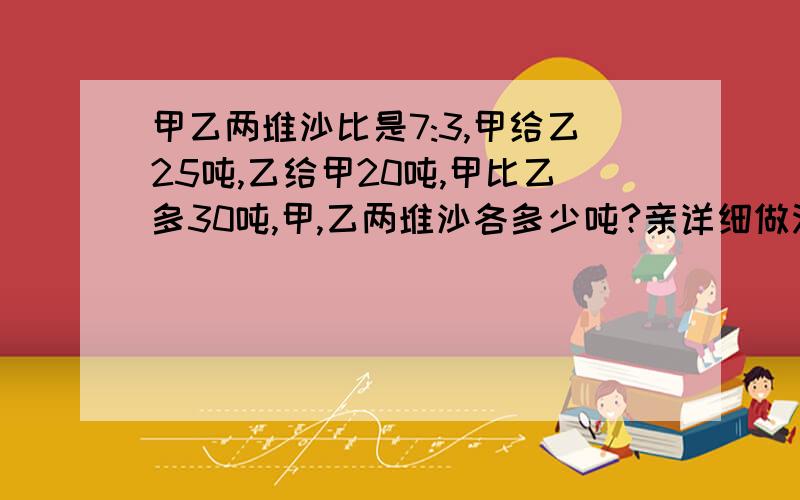 甲乙两堆沙比是7:3,甲给乙25吨,乙给甲20吨,甲比乙多30吨,甲,乙两堆沙各多少吨?亲详细做法