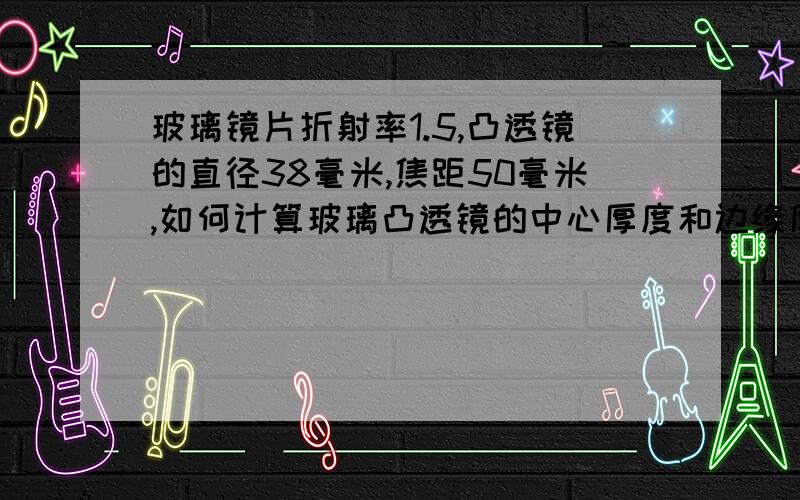 玻璃镜片折射率1.5,凸透镜的直径38毫米,焦距50毫米,如何计算玻璃凸透镜的中心厚度和边缘厚度?口径是3