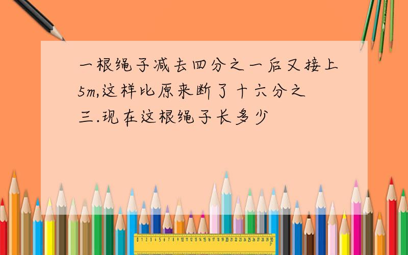 一根绳子减去四分之一后又接上5m,这样比原来断了十六分之三.现在这根绳子长多少