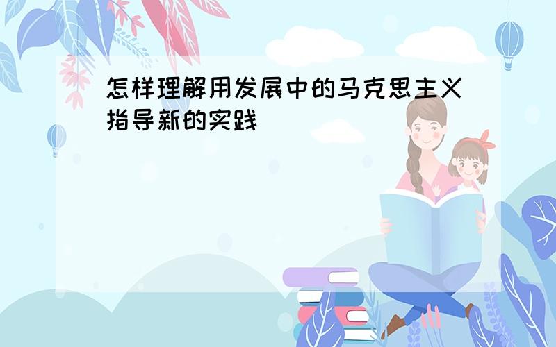 怎样理解用发展中的马克思主义指导新的实践