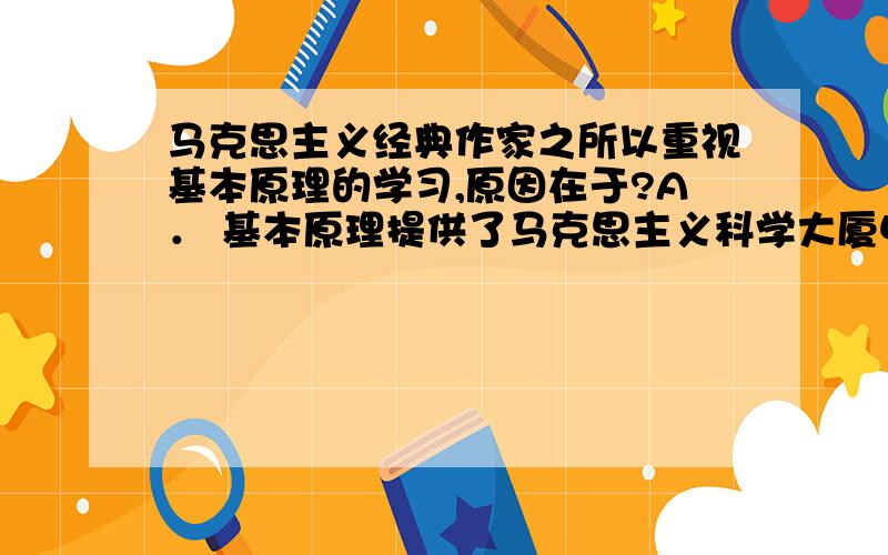 马克思主义经典作家之所以重视基本原理的学习,原因在于?A． 基本原理提供了马克思主义科学大厦中的精华和珍宝B． 基本理论指明了未来社会历史发展的总趋势C． 基本原理为制定党的路