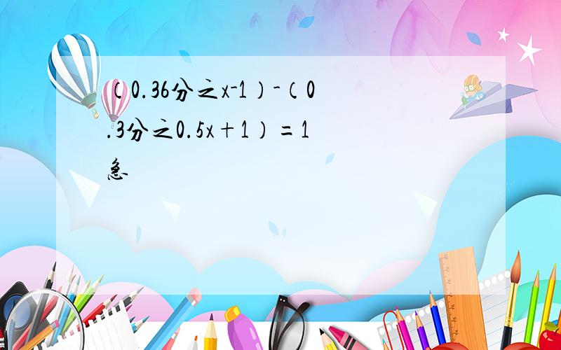 （0.36分之x-1）-（0.3分之0.5x+1）=1 急