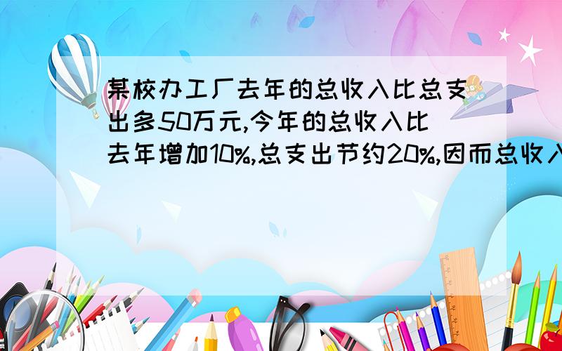 某校办工厂去年的总收入比总支出多50万元,今年的总收入比去年增加10%,总支出节约20%,因而总收入比总支出多100万元.求去年的总收入和总支出.