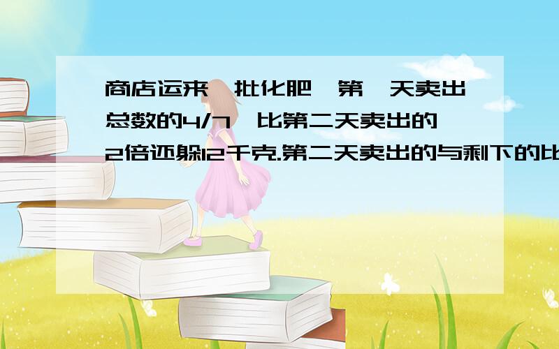 商店运来一批化肥,第一天卖出总数的4/7,比第二天卖出的2倍还躲12千克.第二天卖出的与剩下的比是27:8马上回答加财富