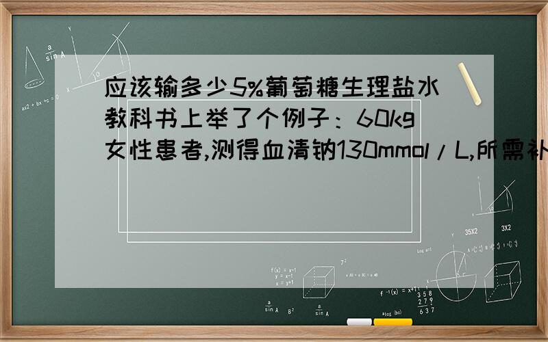 应该输多少5%葡萄糖生理盐水教科书上举了个例子：60kg女性患者,测得血清钠130mmol/L,所需补钠离量为=（142-130）X60X0.5÷17=21g,当天先补充一半（即10.5g）,外加每日生理需要量是4.5g,共计15g.当日