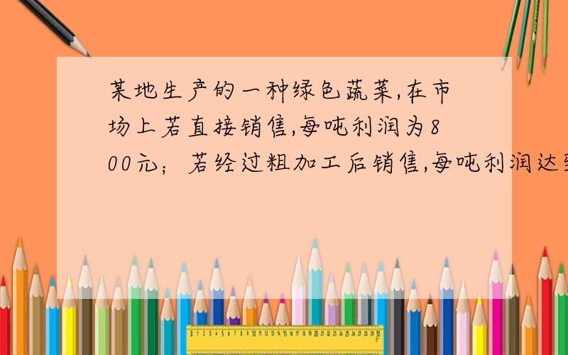 某地生产的一种绿色蔬菜,在市场上若直接销售,每吨利润为800元；若经过粗加工后销售,每吨利润达到4000元；若经过精加工后销售,每吨利润涨至7000元.当地一家农工商公司收获这种蔬菜200吨,