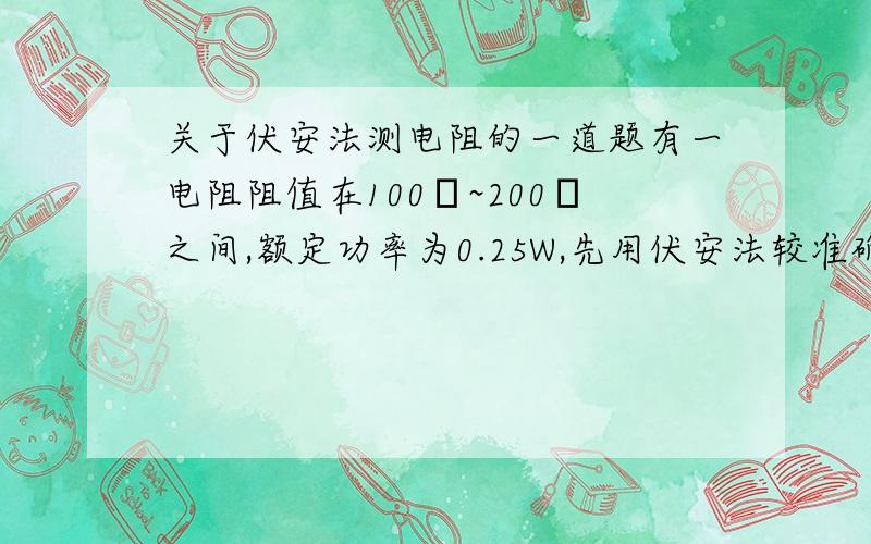 关于伏安法测电阻的一道题有一电阻阻值在100Ω~200Ω之间,额定功率为0.25W,先用伏安法较准确地测定其阻值,实验室有A.电流表（0~50mA 20Ω）B.电流表（0~3A 0.01Ω）C.电压表（5V 10kΩ）D.电压表（10V