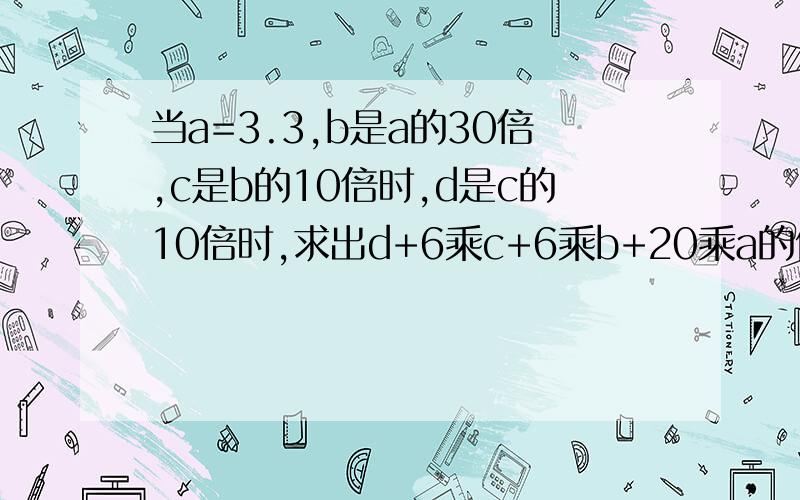 当a=3.3,b是a的30倍,c是b的10倍时,d是c的10倍时,求出d+6乘c+6乘b+20乘a的值