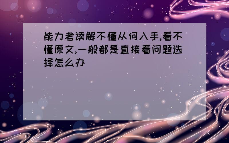 能力考读解不懂从何入手,看不懂原文,一般都是直接看问题选择怎么办