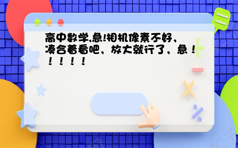 高中数学,急!相机像素不好，凑合着看吧，放大就行了，急！！！！！