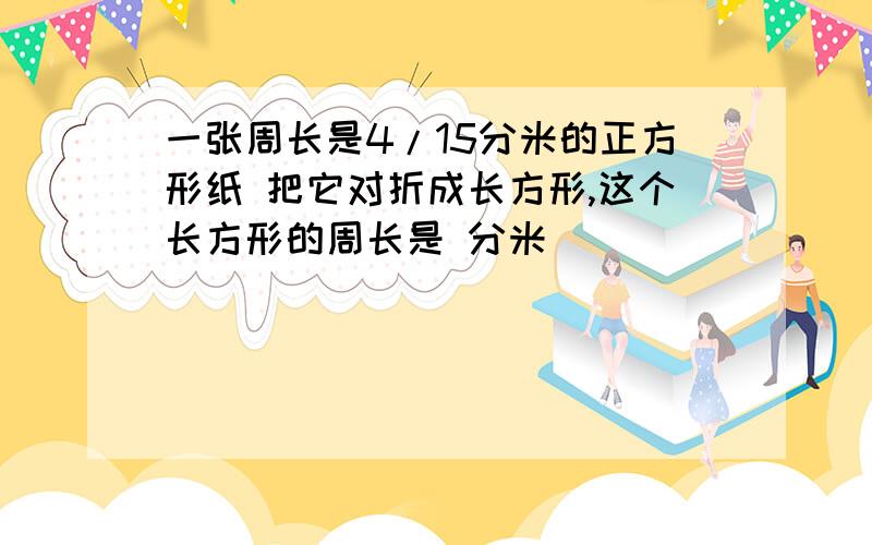 一张周长是4/15分米的正方形纸 把它对折成长方形,这个长方形的周长是 分米