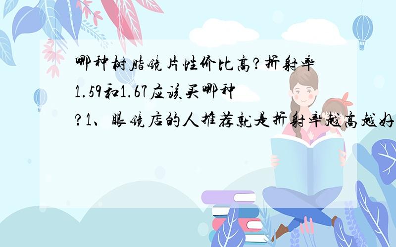 哪种树脂镜片性价比高?折射率1.59和1.67应该买哪种?1、眼镜店的人推荐就是折射率越高越好?有朋友又说我这样的度数不适合这是率太高的,会眩晕?近视400度 散光200度,请问我应该配哪种折射率