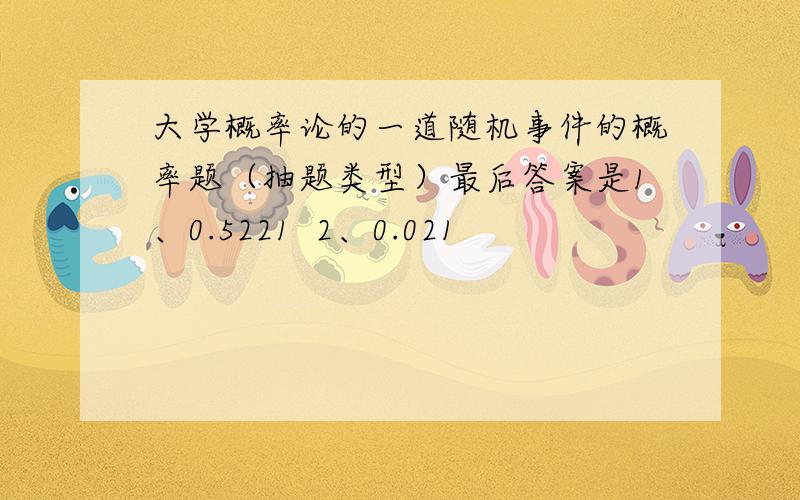 大学概率论的一道随机事件的概率题（抽题类型）最后答案是1、0.5221  2、0.021