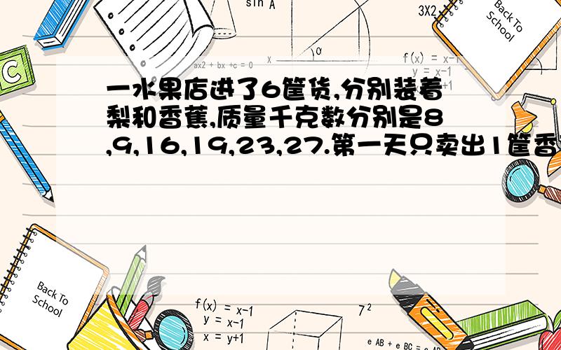 一水果店进了6筐货,分别装着梨和香蕉,质量千克数分别是8,9,16,19,23,27.第一天只卖出1筐香蕉,梨一点也没卖.剩下的5筐,梨的质量是香蕉的2倍.卖掉的那筐香蕉是多少千克?剩下的5筐中哪几筐是梨