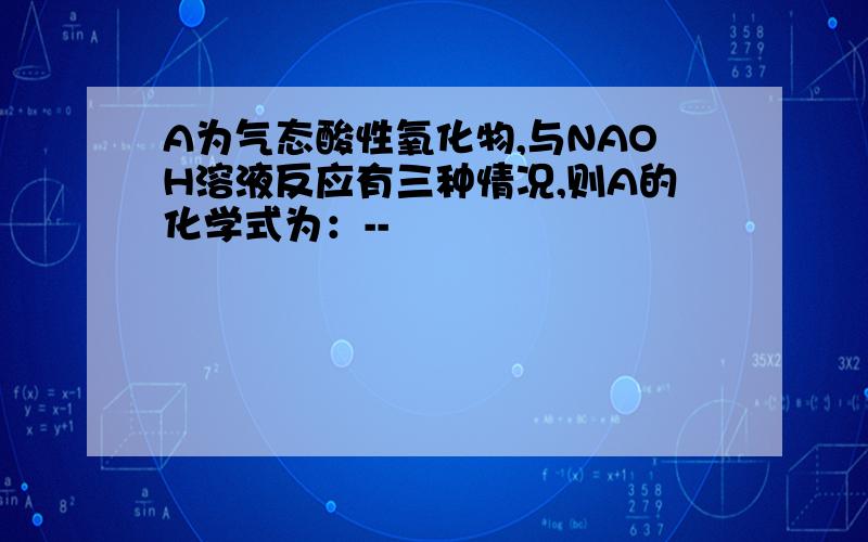 A为气态酸性氧化物,与NAOH溶液反应有三种情况,则A的化学式为：--