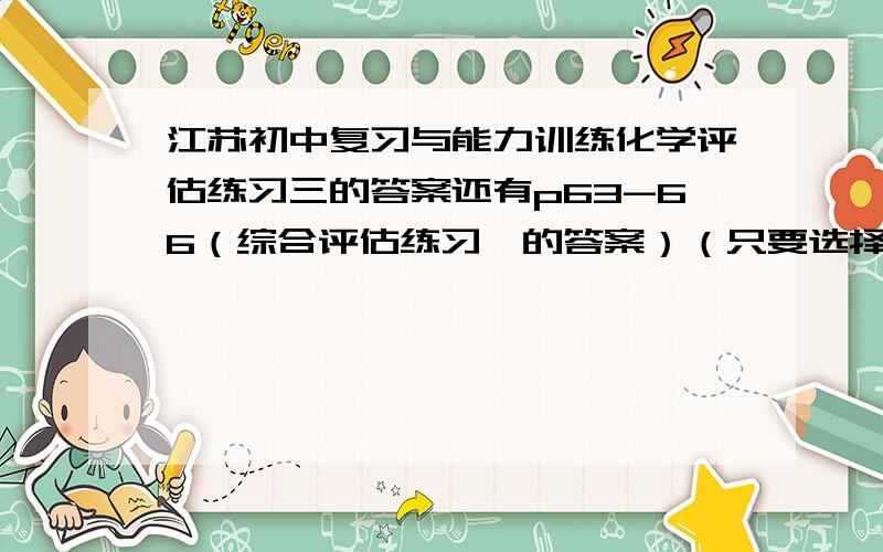 江苏初中复习与能力训练化学评估练习三的答案还有p63-66（综合评估练习一的答案）（只要选择!）最好再来个填空!评估练习三是那个自然界的水