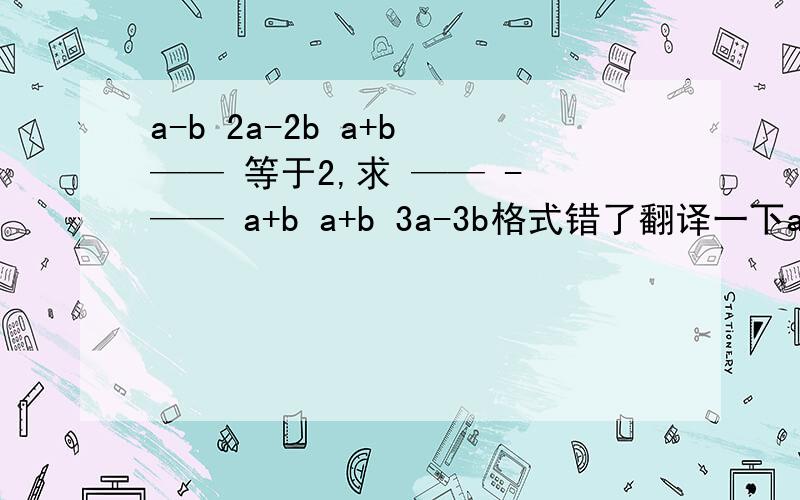 a-b 2a-2b a+b —— 等于2,求 —— - —— a+b a+b 3a-3b格式错了翻译一下a+b分之a-b等于2，求a+b分之 2a-2b减3a-3b分之a+b的值