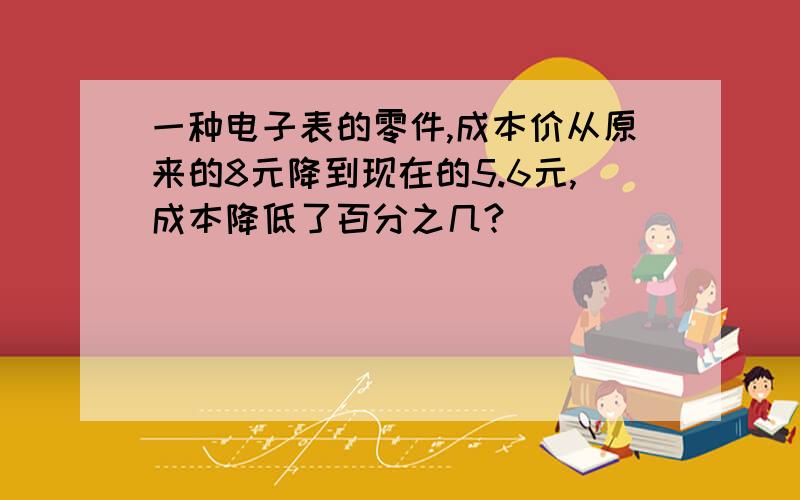 一种电子表的零件,成本价从原来的8元降到现在的5.6元,成本降低了百分之几?