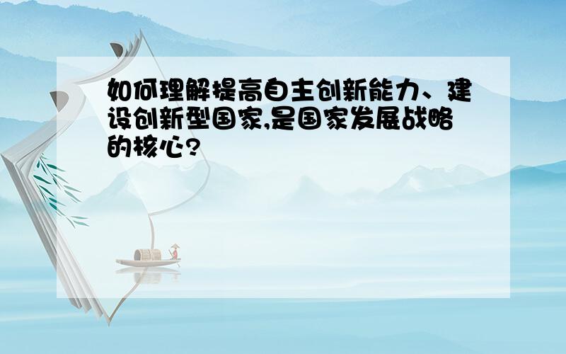 如何理解提高自主创新能力、建设创新型国家,是国家发展战略的核心?