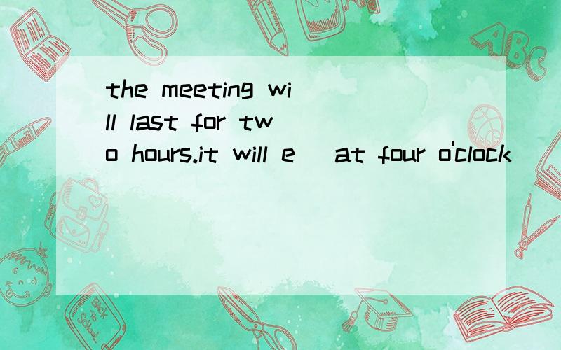 the meeting will last for two hours.it will e_ at four o'clock