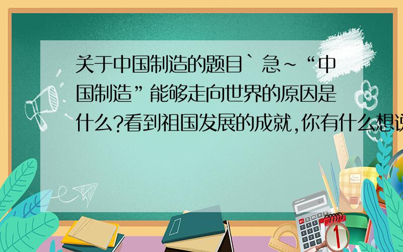 关于中国制造的题目`急～“中国制造”能够走向世界的原因是什么?看到祖国发展的成就,你有什么想说的?