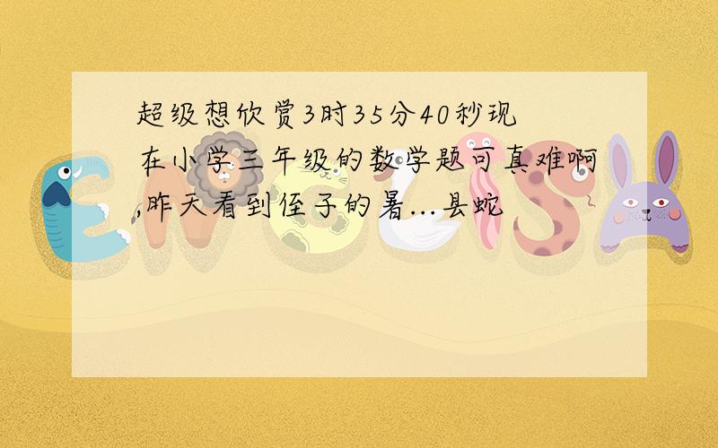 超级想欣赏3时35分40秒现在小学三年级的数学题可真难啊,昨天看到侄子的暑...县蛇