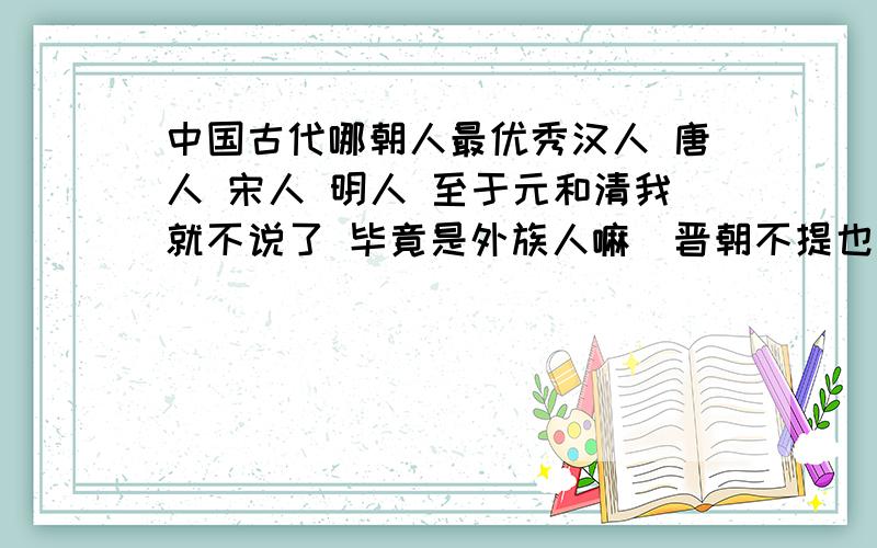 中国古代哪朝人最优秀汉人 唐人 宋人 明人 至于元和清我就不说了 毕竟是外族人嘛（晋朝不提也罢）对不起 我认为蒙古人跟鞑虏非我族人 只有汉唐的强盛 和宋朝的繁华才是我们中华民族