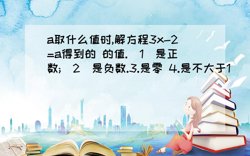 a取什么值时,解方程3x-2=a得到的 的值.(1)是正数;(2)是负数.3.是零 4.是不大于1