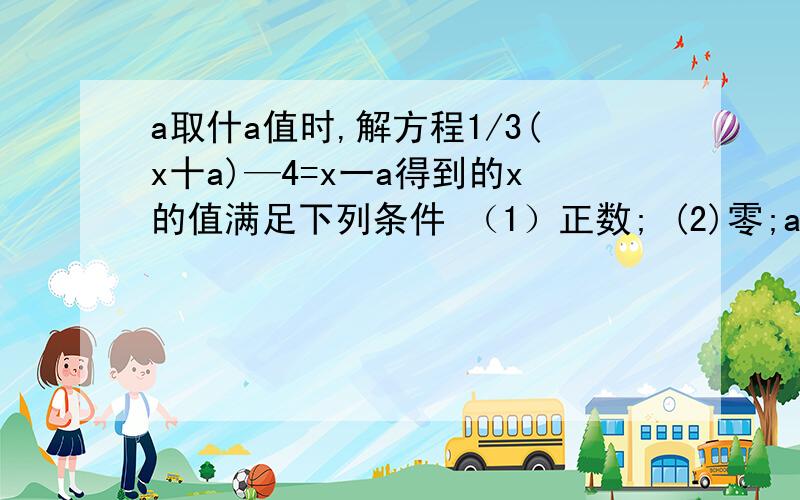 a取什a值时,解方程1/3(x十a)—4=x一a得到的x的值满足下列条件 （1）正数; (2)零;a取什a值时,解方程1/3(x十a)—4=x一a得到的x的值满足下列条件（1）正数;(2)零;(3)负数.