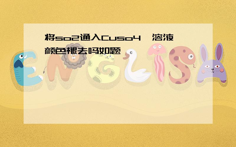 将so2通入Cuso4,溶液颜色褪去吗如题