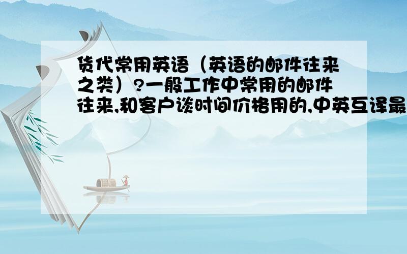 货代常用英语（英语的邮件往来之类）?一般工作中常用的邮件往来,和客户谈时间价格用的,中英互译最好,