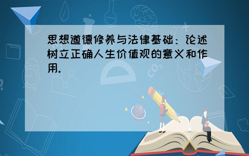 思想道德修养与法律基础：论述树立正确人生价值观的意义和作用.