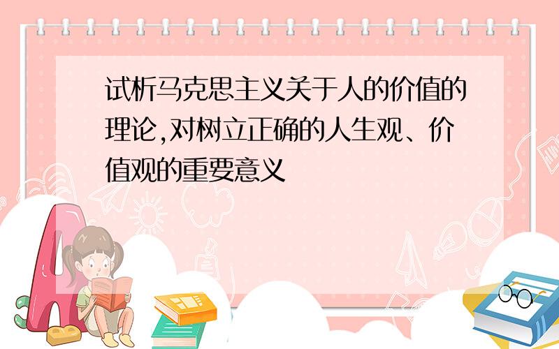 试析马克思主义关于人的价值的理论,对树立正确的人生观、价值观的重要意义