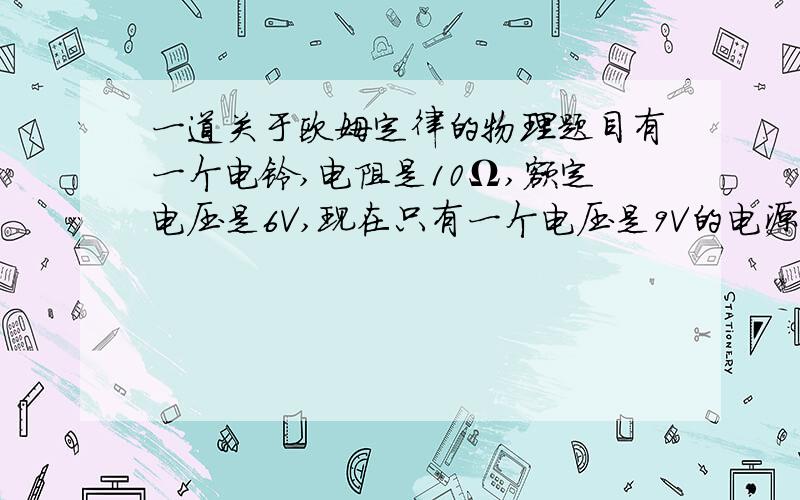 一道关于欧姆定律的物理题目有一个电铃,电阻是10Ω,额定电压是6V,现在只有一个电压是9V的电源,要使电铃正常工作,应该给他（）（填“串”或“并”）联一个阻值为（）Ω的电阻.一定要有解