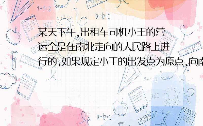 某天下午,出租车司机小王的营运全是在南北走向的人民路上进行的,如果规定小王的出发点为原点,向南为正他这天下午共载客9次,且期间未跑空载,其行行里程如下 单位：千米+4,+3,-2.1,-4.5,+7.3,