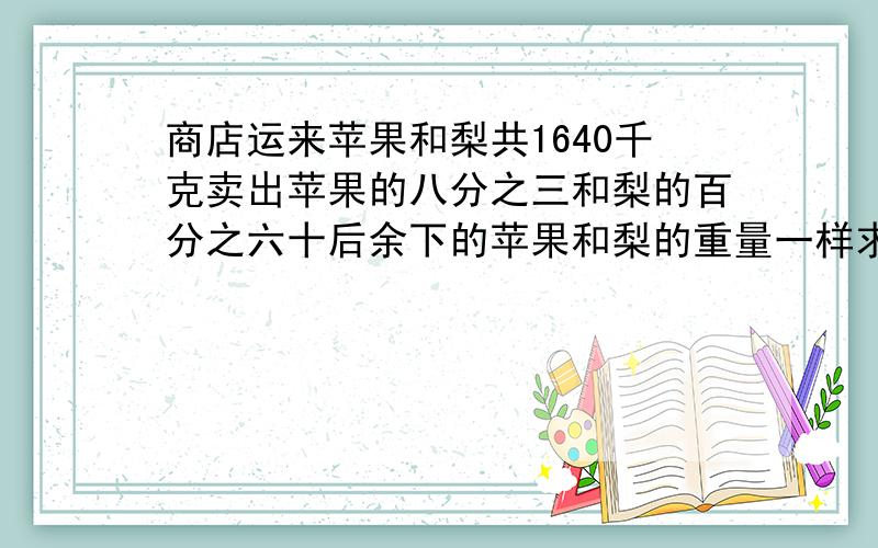 商店运来苹果和梨共1640千克卖出苹果的八分之三和梨的百分之六十后余下的苹果和梨的重量一样求苹果和梨