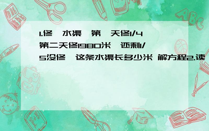 1.修一水渠,第一天修1/4第二天修1980米,还剩1/5没修,这条水渠长多少米 解方程2.读一本故事书,第一天读1/3,第二天读2/9第三天读1/9,前两天共读了45页,这本书共多少页?第三天读了多少页?【解方