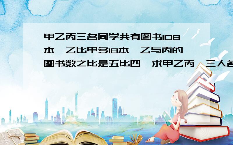 甲乙丙三名同学共有图书108本,乙比甲多18本,乙与丙的图书数之比是五比四,求甲乙丙,三人各有图书多少本?