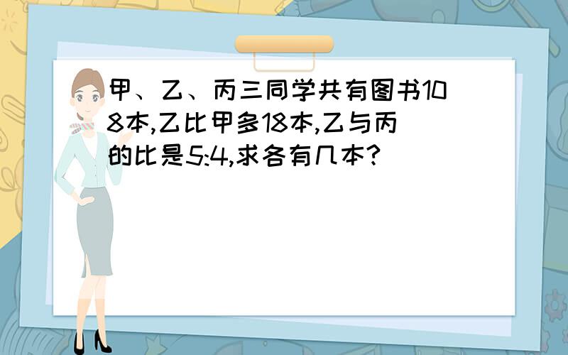 甲、乙、丙三同学共有图书108本,乙比甲多18本,乙与丙的比是5:4,求各有几本?