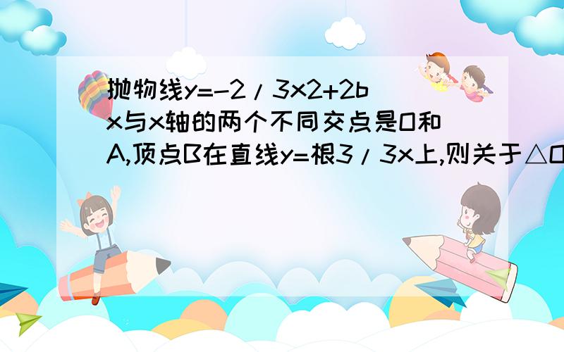 抛物线y=-2/3x2+2bx与x轴的两个不同交点是O和A,顶点B在直线y=根3/3x上,则关于△OAB的判断正确的是( )A 等腰三角形 B 直角三角形 C 等边三角形 D 等腰直角三角形2.抛物线y=ax2+5c轴的两个交点分别为(